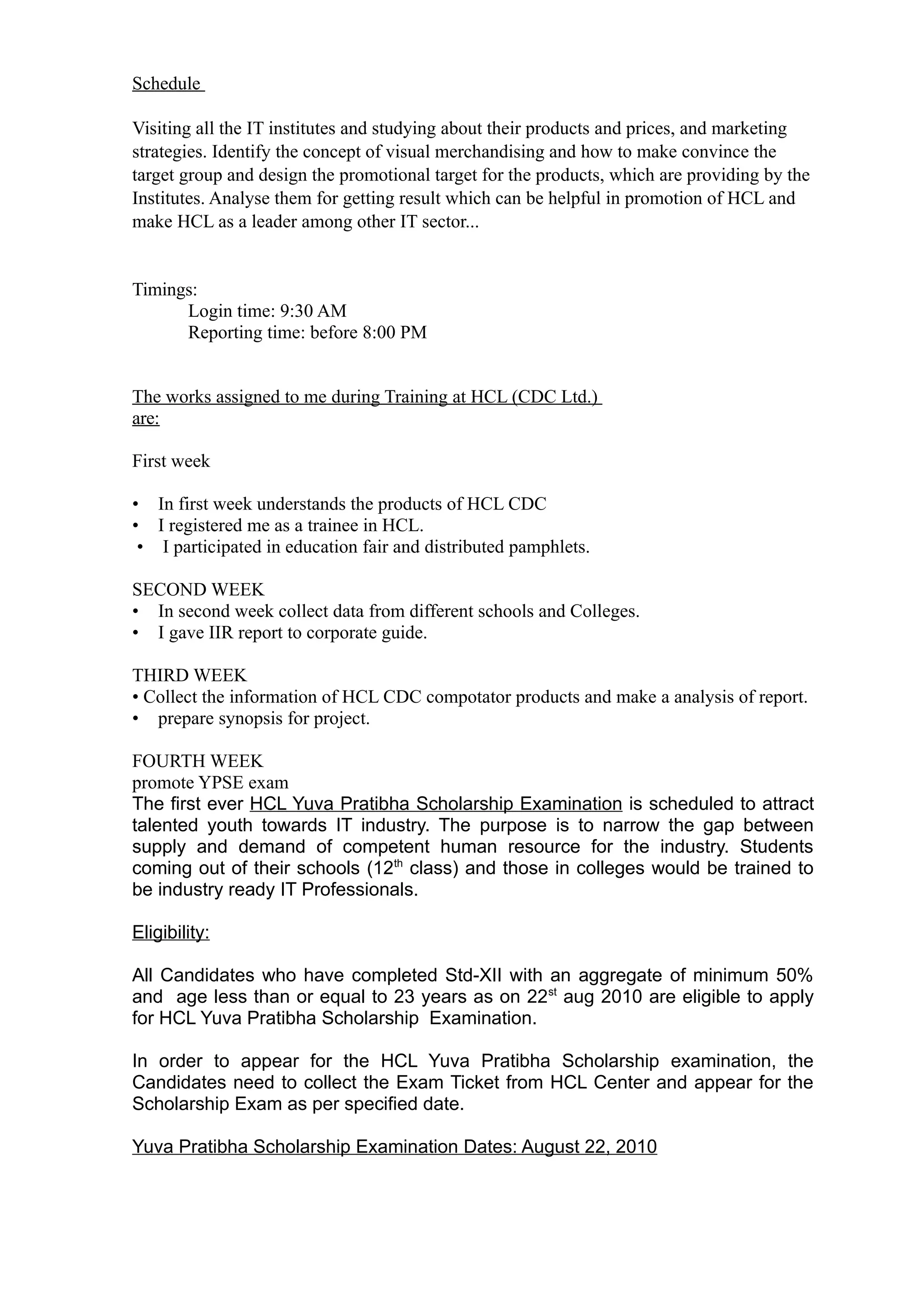 Schedule

Visiting all the IT institutes and studying about their products and prices, and marketing
strategies. Identify the concept of visual merchandising and how to make convince the
target group and design the promotional target for the products, which are providing by the
Institutes. Analyse them for getting result which can be helpful in promotion of HCL and
make HCL as a leader among other IT sector...


Timings:
      Login time: 9:30 AM
      Reporting time: before 8:00 PM


The works assigned to me during Training at HCL (CDC Ltd.)
are:

First week

• In first week understands the products of HCL CDC
• I registered me as a trainee in HCL.
 • I participated in education fair and distributed pamphlets.

SECOND WEEK
• In second week collect data from different schools and Colleges.
• I gave IIR report to corporate guide.

THIRD WEEK
• Collect the information of HCL CDC compotator products and make a analysis of report.
• prepare synopsis for project.

FOURTH WEEK
promote YPSE exam
The first ever HCL Yuva Pratibha Scholarship Examination is scheduled to attract
talented youth towards IT industry. The purpose is to narrow the gap between
supply and demand of competent human resource for the industry. Students
coming out of their schools (12th class) and those in colleges would be trained to
be industry ready IT Professionals.

Eligibility:

All Candidates who have completed Std-XII with an aggregate of minimum 50%
and age less than or equal to 23 years as on 22st aug 2010 are eligible to apply
for HCL Yuva Pratibha Scholarship Examination.

In order to appear for the HCL Yuva Pratibha Scholarship examination, the
Candidates need to collect the Exam Ticket from HCL Center and appear for the
Scholarship Exam as per specified date.

Yuva Pratibha Scholarship Examination Dates: August 22, 2010
 