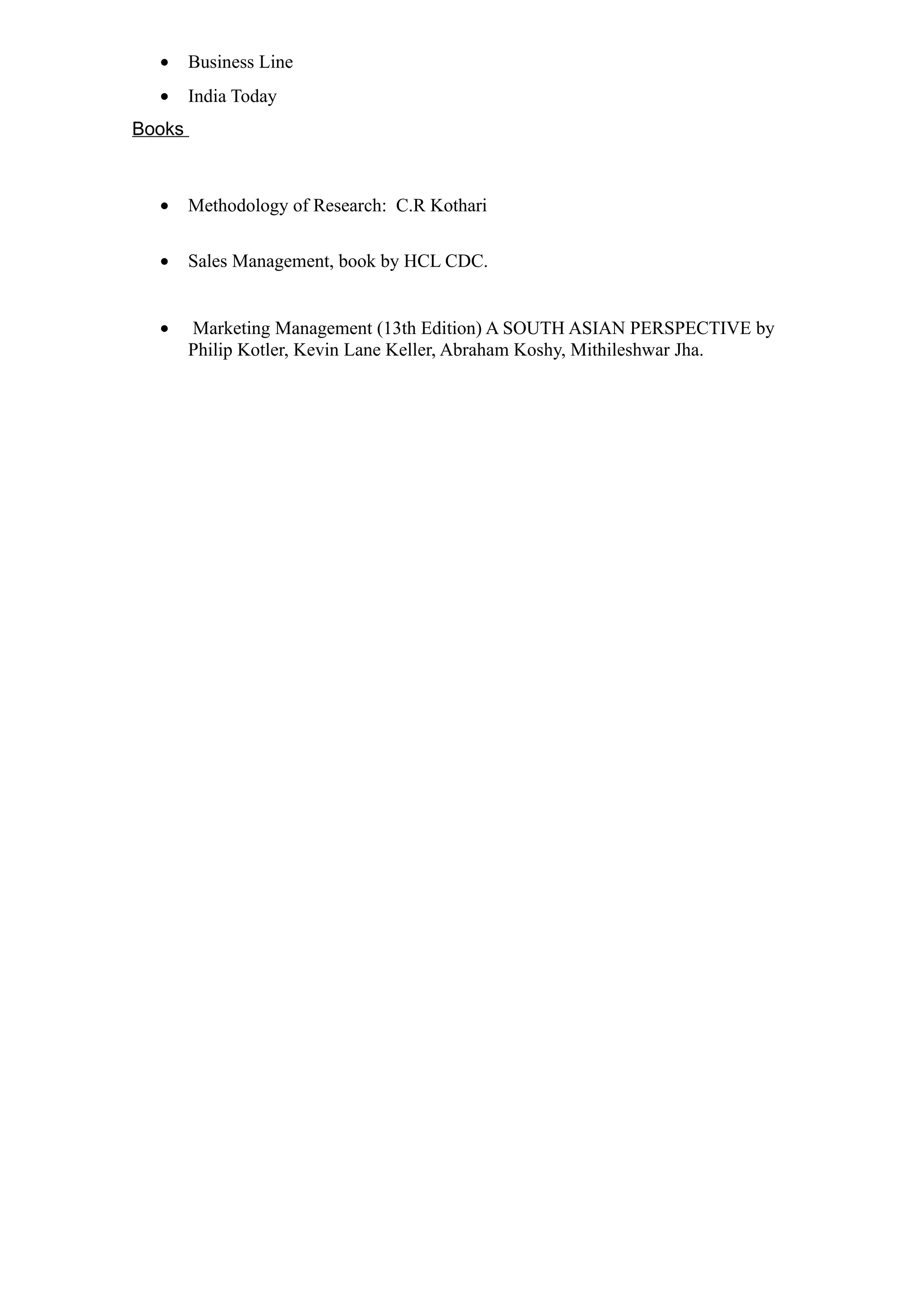 •     Business Line
  •     India Today
Books



  •     Methodology of Research: C.R Kothari

  •     Sales Management, book by HCL CDC.


  •     Marketing Management (13th Edition) A SOUTH ASIAN PERSPECTIVE by
        Philip Kotler, Kevin Lane Keller, Abraham Koshy, Mithileshwar Jha.
 