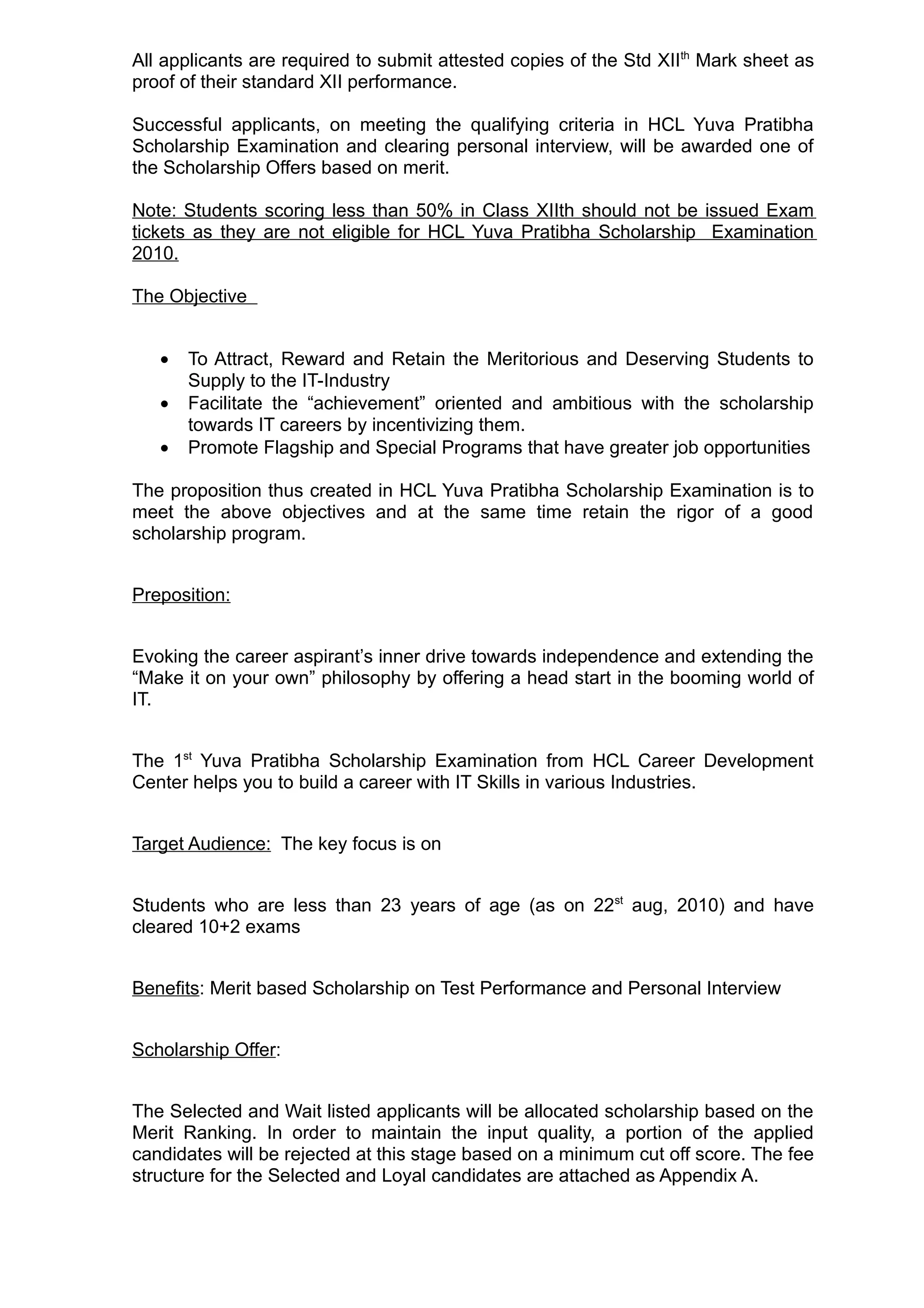 All applicants are required to submit attested copies of the Std XIIth Mark sheet as
proof of their standard XII performance.

Successful applicants, on meeting the qualifying criteria in HCL Yuva Pratibha
Scholarship Examination and clearing personal interview, will be awarded one of
the Scholarship Offers based on merit.

Note: Students scoring less than 50% in Class XIIth should not be issued Exam
tickets as they are not eligible for HCL Yuva Pratibha Scholarship Examination
2010.

The Objective


   •   To Attract, Reward and Retain the Meritorious and Deserving Students to
       Supply to the IT-Industry
   •   Facilitate the “achievement” oriented and ambitious with the scholarship
       towards IT careers by incentivizing them.
   •   Promote Flagship and Special Programs that have greater job opportunities

The proposition thus created in HCL Yuva Pratibha Scholarship Examination is to
meet the above objectives and at the same time retain the rigor of a good
scholarship program.


Preposition:


Evoking the career aspirant’s inner drive towards independence and extending the
“Make it on your own” philosophy by offering a head start in the booming world of
IT.


The 1st Yuva Pratibha Scholarship Examination from HCL Career Development
Center helps you to build a career with IT Skills in various Industries.


Target Audience: The key focus is on


Students who are less than 23 years of age (as on 22st aug, 2010) and have
cleared 10+2 exams


Benefits: Merit based Scholarship on Test Performance and Personal Interview


Scholarship Offer:


The Selected and Wait listed applicants will be allocated scholarship based on the
Merit Ranking. In order to maintain the input quality, a portion of the applied
candidates will be rejected at this stage based on a minimum cut off score. The fee
structure for the Selected and Loyal candidates are attached as Appendix A.
 