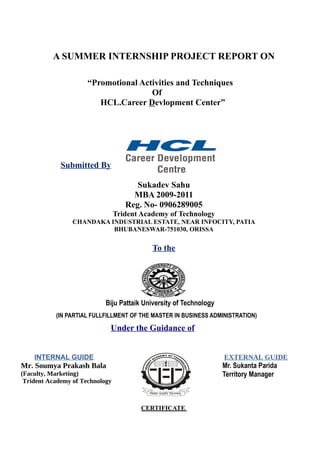 A SUMMER INTERNSHIP PROJECT REPORT ON

                      “Promotional Activities and Techniques
                                      Of
                         HCL.Career Devlopment Center”




             Submitted By

                                       Sukadev Sahu
                                      MBA 2009-2011
                                    Reg. No- 0906289005
                                 Trident Academy of Technology
                 CHANDAKA INDUSTRIAL ESTATE, NEAR INFOCITY, PATIA
                           BHUBANESWAR-751030, ORISSA


                                            To the




                            Biju Pattaik University of Technology
           (IN PARTIAL FULLFILLMENT OF THE MASTER IN BUSINESS ADMINISTRATION)

                             Under the Guidance of


    INTERNAL GUIDE                                                  EXTERNAL GUIDE
Mr. Soumya Prakash Bala                                             Mr. Sukanta Parida
(Faculty, Marketing)                                                Territory Manager
 Trident Academy of Technology



                                         CERTIFICATE
 
