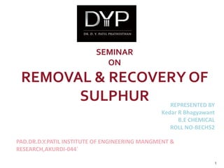 SEMINAR
ON
REMOVAL & RECOVERY OF
SULPHUR REPRESENTED BY
Kedar R Bhagyawant
B.E CHEMICAL
ROLL NO-BECH52
PAD.DR.D.Y.PATIL INSTITUTE OF ENGINEERING MANGMENT &
RESEARCH,AKURDI-044`
1
 