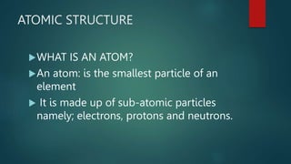 ATOMIC STRUCTURE
WHAT IS AN ATOM?
An atom: is the smallest particle of an
element
It is made up of sub-atomic particles
namely; electrons, protons and neutrons.