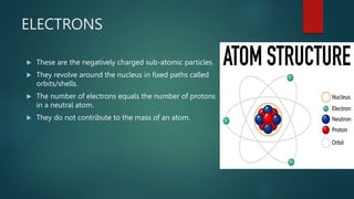 ELECTRONS
These are the negatively charged sub-atomic particles.
They revolve around the nucleus in fixed paths called
orbits/shells.
The number of electrons equals the number of protons
in a neutral atom.
They do not contribute to the mass of an atom.