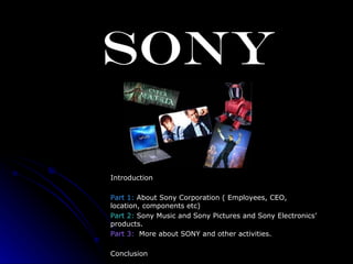 SONY Introduction Part 1:  About Sony Corporation ( Employees, CEO, location, components etc)   Part 2:  Sony Music and Sony Pictures and Sony Electronics’ products. Part 3:   More about SONY and other activities. Conclusion 