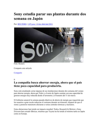 Sony estudia parar sus plantas durante dos semana en Japón<br />Por: REUTERS | 1:07 p.m. | 14 de Abril del 2011 <br />Foto: Reuters <br />Comparte este artículo<br /> HYPERLINK quot;
http://www.facebook.com/sharer.php?u=http%3A%2F%2Fwww.eltiempo.com%2Ftecnologia%2Factualidad%2Fsony-pararia-plantas-durante-dos-semana-en-japon_9170447-4&t=Sony%20parar%C3%ADa%20plantas%20durante%20dos%20semana%20en%20Jap%C3%B3n%20-%20Noticias%20de%20Tecnolog%C3%ADa%20en%20Colombia%20y%20el%20Mundo%20-%20ELTIEMPO.COM&src=spquot;
  quot;
_blankquot;
 Compartir  <br /> HYPERLINK quot;
javascript:abrirLightbox('lightboxAmigo9170447',0,'contentcamposAmigo9170447');quot;
  quot;
Enviar artículoquot;
 <br />0<br />La compañía busca ahorrar energía, ahora que el país tiene poca capacidad para producirla.<br />Sony está estudiando cerrar algunas de sus instalaciones durante dos semanas del verano para ahorrar energía, ahora que Tokio y el norte de Japón cuentan con una capacidad de generar energía muy reducida desde el terremoto y el tsunami del 11 de marzo.<br />El Gobierno anunció la semana pasada objetivos de ahorro de energía que requerirán que los usuarios a gran escala reduzcan el consumo durante un trimestre, después de que el sismo y posterior maremoto afectaran a varias centrales térmicas y nucleares.<br />Estas alteraciones han tenido un impacto mundial. Nokia, Research In Motion y Sony Ericsson han cerrado fábricas, mientras que Toyota las ha tenido al mínimo tanto en Japón como en Europa.<br />Además de ampliar el habitual cierre de dos días en agosto a dos semanas, Sony está estudiando ahorrar energía comenzando la jornada laboral más temprano, dijo el jueves Atsuo Omagari, un portavoz de la compañía.<br />Sony también podría hacer laborable un día del fin de semana, compensando un día entre semana.<br />Tokio calcula que sólo los daños materiales del terremoto podrían alcanzar los 300.000 millones de dólares, convirtiéndose en el desastre natural más costoso de la historia, que además ha causado unos 28.000 muertos o desaparecidos y ha dejado a la tercera economía del mundo tambaleándose.<br />Las interrupciones en la cadena de suministros global han creado embotellamientos en algunos productos clave para las industrias japonesas, y los analistas dicen que compañías surcoreanas como Samsung podrían salir beneficiadas, pues los clientes buscan nuevos proveedores.<br />El mayor grupo empresarial de Japón pidió esta semana a sus compañías que elaboren planes de ahorro de energía para el 20 de abril.<br />Toyota aseguró el martes que planea detener la producción en cinco plantas europeas durante varios días en abril y mayo, debido a la escasez de suministros de Japón.  <br />TOKIOREUTERS<br />REFERENCIA: EL TIEMPO.COM<br />http://www.eltiempo.com/tecnologia/actualidad/sony-pararia-plantas-durante-dos-semana-en-japon_9170447-4<br />