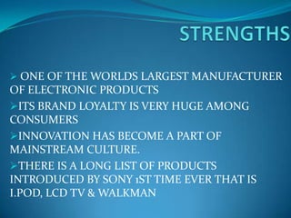  ONE OF THE WORLDS LARGEST MANUFACTURER
OF ELECTRONIC PRODUCTS
ITS BRAND LOYALTY IS VERY HUGE AMONG
CONSUMERS
INNOVATION HAS BECOME A PART OF
MAINSTREAM CULTURE.
THERE IS A LONG LIST OF PRODUCTS
INTRODUCED BY SONY 1ST TIME EVER THAT IS
I.POD, LCD TV & WALKMAN
 