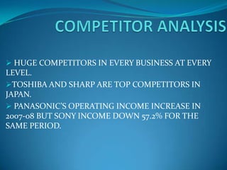  HUGE COMPETITORS IN EVERY BUSINESS AT EVERY
LEVEL.
TOSHIBA AND SHARP ARE TOP COMPETITORS IN
JAPAN.
 PANASONIC’S OPERATING INCOME INCREASE IN
2007-08 BUT SONY INCOME DOWN 57.2% FOR THE
SAME PERIOD.
 