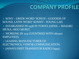 SONY – GREEK WORD ‘SONUS’– GODDESS OF
SOUND, LATIN WORD ‘SONNY’– YOUNG LAD.
 ESTABLISHED IN 1958 IN TOKYO, JAPAN -- MASARU
IBUKA, AKIO MORIT.
 WORKING IN 204 COUNTRIES WITH 180500
EMPLOYEES.
 LEADING MANUFACTURER OF
ELECTRONICS, VIDEO& COMMUNICATION.
 JAPAN’S FIRST TRANSISTOR RADIO (1955).
 