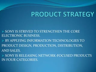  SONY IS STRIVED TO STRENGTHEN THE CORE
ELECTRONIC BUSINESS.
 BY APPLYING INFORMATION TECHNOLOGIES TO
PRODUCT DESIGN, PRODUCTION, DISTRIBUTION,
AND SALES.
 SONY IS RELEASING NETWORK-FOCUSED PRODUCTS
IN FOUR CATEGORIES.
 