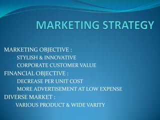 MARKETING OBJECTIVE :
   STYLISH & INNOVATIVE
   CORPORATE CUSTOMER VALUE
FINANCIAL OBJECTIVE :
   DECREASE PER UNIT COST
   MORE ADVERTISEMENT AT LOW EXPENSE
DIVERSE MARKET :
  VARIOUS PRODUCT & WIDE VARITY
 