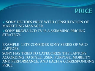  SONY DECIDES PRICE WITH CONSULTATION OF
MARKETING MANAGER.
SONY BRAVIA LCD TV IS A SKIMMING PRICING
STRATEGY.

EXAMPLE- LETS CONSIDER SONY SERIES OF VAIO
LAPTOPS.
SONY HAS TRIED TO CATEGORIZE THE LAPTOPS
ACCORDING TO STYLE, USER, PURPOSE, MOBILITY
AND PERFORMANCE, AND EACH A CORRESPONDING
PRICE.
 