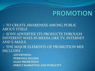  TO CREATE AWARENESS AMONG PUBLIC
ABOUT ITSELF.
 SONY ADVERTISE ITS PRODUCTS THROUGH
DIFFERENT WAYS IN MEDIA LIKE TV, INTERNET
AND E-MAILS.
 THE MAJOR ELEMENTS OF PROMOTION MIX
INCLUDES –
    ADVERTISING
    PERSONAL SELLING
    SALESPROMOTION
    DIRECT MARKETING AND PUBLICITY
 