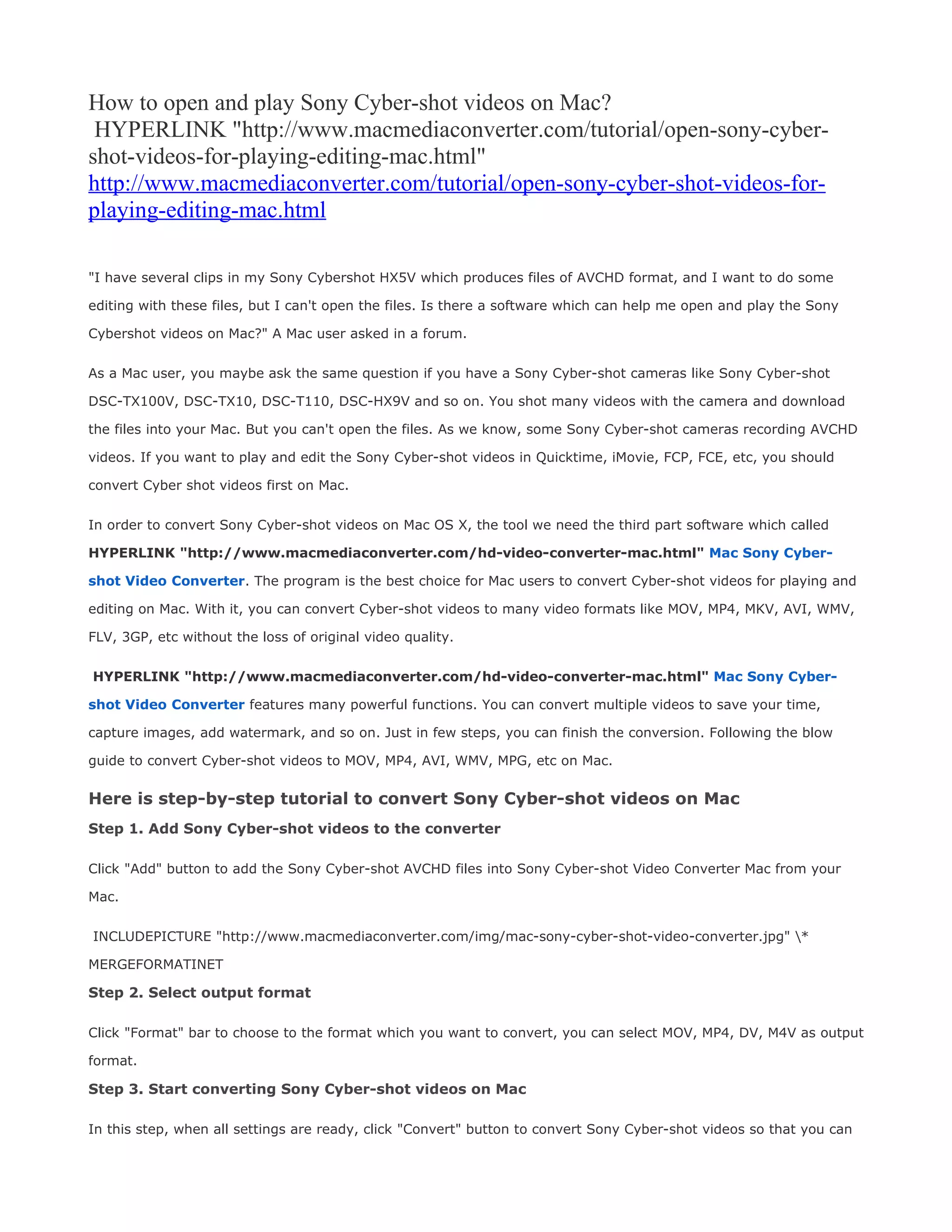 How to open and play Sony Cyber-shot videos on Mac?
 HYPERLINK "http://www.macmediaconverter.com/tutorial/open-sony-cyber-
shot-videos-for-playing-editing-mac.html"
http://www.macmediaconverter.com/tutorial/open-sony-cyber-shot-videos-for-
playing-editing-mac.html

"I have several clips in my Sony Cybershot HX5V which produces files of AVCHD format, and I want to do some

editing with these files, but I can't open the files. Is there a software which can help me open and play the Sony

Cybershot videos on Mac?" A Mac user asked in a forum.


As a Mac user, you maybe ask the same question if you have a Sony Cyber-shot cameras like Sony Cyber-shot

DSC-TX100V, DSC-TX10, DSC-T110, DSC-HX9V and so on. You shot many videos with the camera and download

the files into your Mac. But you can't open the files. As we know, some Sony Cyber-shot cameras recording AVCHD

videos. If you want to play and edit the Sony Cyber-shot videos in Quicktime, iMovie, FCP, FCE, etc, you should

convert Cyber shot videos first on Mac.


In order to convert Sony Cyber-shot videos on Mac OS X, the tool we need the third part software which called

HYPERLINK "http://www.macmediaconverter.com/hd-video-converter-mac.html" Mac Sony Cyber-

shot Video Converter. The program is the best choice for Mac users to convert Cyber-shot videos for playing and

editing on Mac. With it, you can convert Cyber-shot videos to many video formats like MOV, MP4, MKV, AVI, WMV,

FLV, 3GP, etc without the loss of original video quality.


HYPERLINK "http://www.macmediaconverter.com/hd-video-converter-mac.html" Mac Sony Cyber-

shot Video Converter features many powerful functions. You can convert multiple videos to save your time,

capture images, add watermark, and so on. Just in few steps, you can finish the conversion. Following the blow

guide to convert Cyber-shot videos to MOV, MP4, AVI, WMV, MPG, etc on Mac.

Here is step-by-step tutorial to convert Sony Cyber-shot videos on Mac
Step 1. Add Sony Cyber-shot videos to the converter

Click "Add" button to add the Sony Cyber-shot AVCHD files into Sony Cyber-shot Video Converter Mac from your

Mac.


INCLUDEPICTURE "http://www.macmediaconverter.com/img/mac-sony-cyber-shot-video-converter.jpg" *

MERGEFORMATINET

Step 2. Select output format

Click "Format" bar to choose to the format which you want to convert, you can select MOV, MP4, DV, M4V as output

format.

Step 3. Start converting Sony Cyber-shot videos on Mac

In this step, when all settings are ready, click "Convert" button to convert Sony Cyber-shot videos so that you can
 