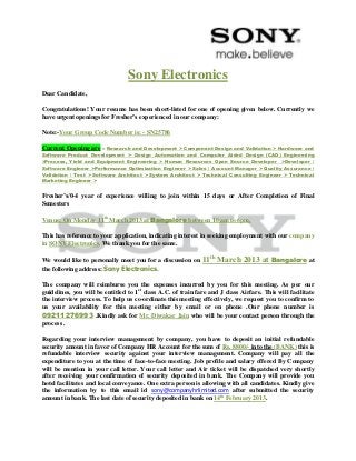 Sony Electronics
Dear Candidate,

Congratulations! Your resume has been short-listed for one of opening given below. Currently we
have urgent openings for Fresher’s experienced in our company:

Note:-Your Group Code Number is: - SN25786

Current Opening are – Research and Development > Component Design and Validation > Hardware and
Software Product Development > Design Automation and Computer Aided Design (CAD) Engineering
>Process, Yield and Equipment Engineering > Human Resources Open Source Developer >Developer /
Software Engineer >Performance Optimization Engineer > Sales / Account Manager > Quality Assurance /
Validation / Test > Software Architect > System Architect > Technical Consulting Engineer > Technical
Marketing Engineer >


Fresher’s/0-4 year of experience willing to join within 15 days or After Completion of Final
Semesters

Venue: On Monday 11th March 2013 at Bangalore between 10 am to 6pm.

This has reference to your application, indicating interest in seeking employment with our company
in SONY Electronics. We thank you for the same.

We would like to personally meet you for a discussion on      11th March 2013 at Bangalore at
the following address: Sony Electronics.

The company will reimburse you the expenses incurred by you for this meeting. As per our
guidelines, you will be entitled to 1st class A.C. of train fare and J class Airfare. This will facilitate
the interview process. To help us co-ordinate this meeting effectively, we request you to confirm to
us your availability for this meeting either by email or on phone .Our phone number is
09211276993 .Kindly ask for Mr. Diwakar Jain who will be your contact person through the
process .

Regarding your interview management by company, you have to deposit an initial refundable
security amount in favor of Company HR Account for the sum of Rs. 8800/- into the (BANK) this is
refundable interview security against your interview management. Company will pay all the
expenditure to you at the time of face-to-face meeting. Job profile and salary offered By Company
will be mention in your call letter. Your call letter and Air ticket will be dispatched very shortly
after receiving your confirmation of security deposited in bank. The Company will provide you
hotel facilitates and local conveyance. One extra person is allowing with all candidates. Kindly give
the information by to this email id sony@companyhrlimited.com after submitted the security
amount in bank. The last date of security deposited in bank on 14th February 2013.
 