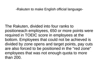 -Rakuten to make English official language-
The Rakuten, divided into four ranks to
positioneach employees, 650 or more points were
required in TOEIC score in employees at the
bottom. Employees that could not be achieved is
divided by zone opens and target points, pay cuts
are also forced to be positioned in the "red zone"
employees that was not enough quota to more
than 200.
 