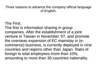 Three reasons to advance the company official language
of English.
The First.
The first is information sharing in group
companies. After the establishment of a joint
venture in Taiwan in November '07, and promote
the overseas expansion of EC mainstay in (e-
commerce) business, is currently deployed in nine
countries and regions other than Japan. Ratio of
foreign to total employees more than 10%,
amounting to more than 30 countries nationality.
 