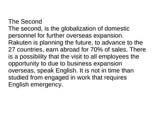 The Second
The second, is the globalization of domestic
personnel for further overseas expansion.
Rakuten is planning the future, to advance to the
27 countries, earn abroad for 70% of sales. There
is a possibility that the visit to all employees the
opportunity to due to business expansion
overseas, speak English. It is not in time than
studied from engaged in work that requires
English emergency.
 