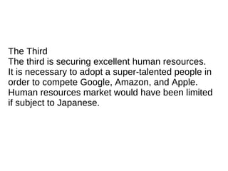 The Third
The third is securing excellent human resources.
It is necessary to adopt a super-talented people in
order to compete Google, Amazon, and Apple.
Human resources market would have been limited
if subject to Japanese.
 