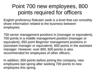 Point 700 new employees, 800
points required for officers
English proficiency Rakuten seek is a level that can smoothly
share information related to the business between
employees.
750 senior management positions in (manager or equivalent),
700 points in a middle management position (manager or
equivalent), 650 point Beginner management positions in
(assistant manager or equivalent), 600 points in the assistant
manager. However, over 800, 600 points is also
recommended for employees of other officers.
In addition, 650 points before joining the company, new
employees last spring after seeking 700 points to new
employees this spring.
 