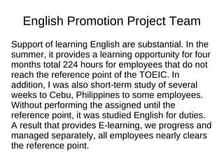 English Promotion Project Team
Support of learning English are substantial. In the
summer, it provides a learning opportunity for four
months total 224 hours for employees that do not
reach the reference point of the TOEIC. In
addition, I was also short-term study of several
weeks to Cebu, Philippines to some employees.
Without performing the assigned until the
reference point, it was studied English for duties.
A result that provides E-learning, we progress and
managed separately, all employees nearly clears
the reference point.
 