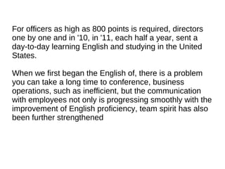 For officers as high as 800 points is required, directors
one by one and in '10, in '11, each half a year, sent a
day-to-day learning English and studying in the United
States.
When we first began the English of, there is a problem
you can take a long time to conference, business
operations, such as inefficient, but the communication
with employees not only is progressing smoothly with the
improvement of English proficiency, team spirit has also
been further strengthened
 