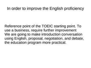 In order to improve the English proficiency
Reference point of the TOEIC starting point. To
use a business, require further improvement
We are going to make introduction conversation
using English, proposal, negotiation, and debate,
the education program more practical.
 
