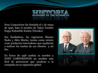 Sony Corporation fue fundada el 7 de mayo
de 1946, bajo el nombre de Tokyo Tsushin
Kogyo Kabushiki Kaisha (Totsuko).
Sus fundadores, los ingenieros Masaru
Ibuka y Akio Morita, tenían como misión
crear productos innovadores que ayudarían
a realizar los sueños de sus clientes y así
fue.
En Enero de 1958 cambia su nombre a
SONY CORPORATION un nombre más
fácil de pronunciar que ayudaría a la
compañía en su expansión global.
 