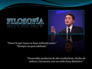 “Hacer lo que nunca se haya realizado antes.”
“Siempre un paso adelante.”
“Desarrollar productos de alto rendimiento, fáciles de
utilizar y hermosos, con un estilo Sony distintivo.”
 