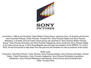 Launched in 1998 as the Columbia Tristar Motion Picture Group, owned by Sony. Its divisions at that time
were Columbia Pictures, Tristar Pictures, Triumph Film, Sony Pictures Classic and Sony Pictures
Releasing. In October 2013 its motion picture group was renamed to “Sony Pictures Motion Pictures
Group”. Sony Pictures Animation and Sony Pictures Imageworks were moved from Sony Pictures Digital
to its motion picture group. In 2014 Doug Belgrad was promoted as president of the SPMPG. On June 2,
2016, he had announced to step down from the post and will transition his role as producer at the studio.
Studio units:
Production: Columbia Pictures, Tristar Pictures, Sony Pictures Classics, Sony Pictures Animation, Screen
Gems, Tristar Productions, Sony Pictures Imageworks, Sony Pictures Worldwide Acquisitions.
Distribution: Sony Pictures Releasing (International), Sony Pictures Home Entertainment
Other: Triumph Films
 