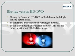 Blu-ray versus HD-DVD
 Blu-ray by Sony and HD-DVD by Toshiba are both high
density optical discs.
 Both formats are supported by strong companies.
 Both has competitively superior features. (Blu-ray has
more capaticy but HD-DVD is cheaper)
 