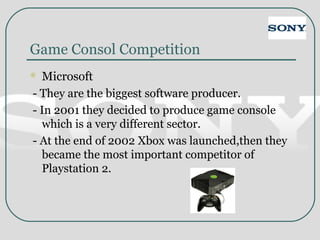 Game Consol Competition
 Microsoft
- They are the biggest software producer.
- In 2001 they decided to produce game console
which is a very different sector.
- At the end of 2002 Xbox was launched,then they
became the most important competitor of
Playstation 2.
 