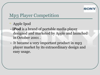 Mp3 Player Competition
 Apple Ipod
- iPod is a brand of portable media player
designed and marketed by Apple and launched
in October 2001 .
- It became a very important product in mp3
player market by its extraordinary design and
easy usage.
 