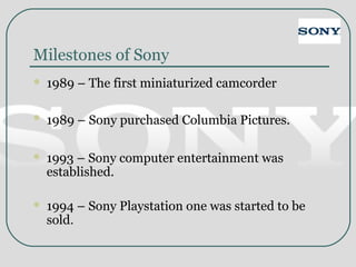 Milestones of Sony
 1989 – The first miniaturized camcorder
 1989 – Sony purchased Columbia Pictures.
 1993 – Sony computer entertainment was
established.
 1994 – Sony Playstation one was started to be
sold.
 