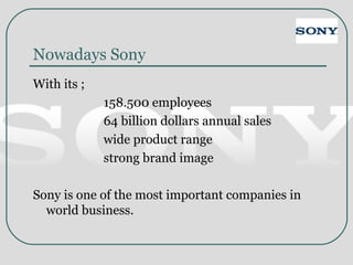 Nowadays Sony
With its ;
158.500 employees
64 billion dollars annual sales
wide product range
strong brand image
Sony is one of the most important companies in
world business.
 