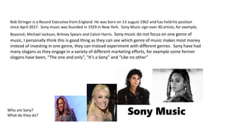 Sony Music
Rob Stringer is a Record Executive from England. He was born on 13 august 1962 and has held his position
since April 2017. Sony music was founded in 1929 in New York. Sony Music sign over 40 artists, for example,
Beyoncé, Michael Jackson, Britney Spears and Calvin Harris. Sony music do not focus on one genre of
music, I personally think this is good thing as they can see which genre of music makes most money
instead of investing in one genre, they can instead experiment with different genres. Sony have had
many slogans as they engage in a variety of different marketing efforts, for example some former
slogans have been, “The one and only”, “It’s a Sony” and “Like no other”
Who are Sony?
What do they do?
 