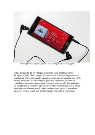 O smartphone da empresa japonesa é o Sony Xperia (foto: divulgação).
Então, em agosto de 1955 lançou o primeiro rádio com transistores
do Japão, o Sony TR-55, depois do lançamento, a instituição passou a ser
chamada de Sony, isso quando o produto começou a ser vendido nos EUA,
o nome americano foi adotado para que todos os produto pudesse ser
vendido em terras americanas, para conseguir um mercado financeiro que
era simplesmente o melhor, e porque os produtos japoneses naquela época
não tinham uma boa reputação ao redor do mundo, apesar dos produtos
japoneses sempre terem uma grande atenção por parte dos japoneses.
 