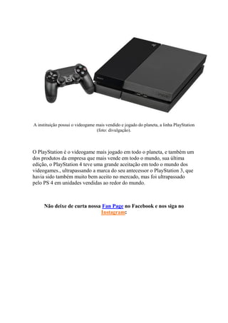 A instituição possui o videogame mais vendido e jogado do planeta, a linha PlayStation
(foto: divulgação).
O PlayStation é o videogame mais jogado em todo o planeta, e também um
dos produtos da empresa que mais vende em todo o mundo, sua última
edição, o PlayStation 4 teve uma grande aceitação em todo o mundo dos
videogames., ultrapassando a marca do seu antecessor o PlayStation 3, que
havia sido também muito bem aceito no mercado, mas foi ultrapassado
pelo PS 4 em unidades vendidas ao redor do mundo.
Não deixe de curta nossa Fan Page no Facebook e nos siga no
Instagram:
 