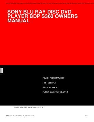 SONY BLU RAY DISC DVD
PLAYER BDP S360 OWNERS
MANUAL
BQ
File ID: RKOEDVUXBQ
File Type: PDF
File Size: 468.9
Publish Date: 06 Feb, 2014
COPYRIGHT © 2015, ALL RIGHT RESERVED
Save this Book to Read sony blu ray disc dvd player bdp s360 owners manual PDF eBook at our Online Library. Get sony blu ray disc dvd player bdp s360 owners manual PDF file for free from our onlin
PDF file: sony blu ray disc dvd player bdp s360 owners manual Page: 1
 