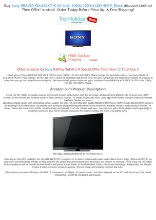Buy Sony BRAVIA KDL55EX710 55-Inch 1080p 120 Hz LED HDTV, Black discount Limited
           Time Offer! In stock ,Order Today Before Price Up. & Free Shipping!




             Other products by Sony Ratting Out of 5.0 Special Offer Total New 13 Total Use 5
   Check price of Sony BRAVIA KDL55EX710 55-Inch 1080p 120 Hz LED HDTV, Black and get the best deals with us, buy Sony BRAVIA
KDL55EX710 55-Inch 1080p 120 Hz LED HDTV, Black at affordable and decent price, the price comparison site that checks millions of products to
 make sure you get the cheap/discount hot price. Sale time limited, please review our good condition! Sony BRAVIA KDL55EX710 55-Inch 1080p
                                                             120 Hz LED HDTV, Black

                                              Amazon.com Product Description
   Enjoy Full HD 1080p, incredible contrast and smooth motion performance with the slim Edge LED backlit Sony BRAVIA EX710-Series LCD HDTV.
Connect to the internet and instantly stream a wide variety of movies, TV shows, videos and music using apps from Netflix, Amazon Video on Demand,
                                                                 YouTube, Slacker and more.
Blending a stylish design with astonishing picture quality, this slim, 55-inch Edge LED backlit BRAVIA EX710 Series HDTV (model KDL55EX710) delivers
 an amazing Full HD experience. Go beyond your scheduled programming and connect to the internet to instantly stream a wide variety of movies, TV
 shows, videos and music from Netflix, Amazon Video on Demand, YouTube, Slacker and more. You can even add a Wi-Fi adapter (sold separately) to
                          wirelessly connect to your home network and access the internet without the mess of unsightly wires.




                                                 The Edge LED backlit BRAVIA EX710 Series HDTV.

Featuring an Edge LED backlight, the slim BRAVIA EX710 is engineered to deliver unbelievable blacks and brilliant whites. Edge LED-backlit HDTVs are
also more environmentally friendly as they consume less power than conventional LCD televisions and contain no mercury. You'll enjoy Full HD 1080p
picture quality as well as smooth motion detail in fast-paced scenes thanks to the Motionflow 120Hz refresh rate technology. Additionally, the BRAVIA
                             Engine 3 video processor produces superior, life-like image with amazing contrast and color.

 Other features include 6 HD inputs (4 HDMI, 2 component), a USB port for photo, music, and video playback on the TV, an Ethernet port (for wired
                                                 networking), and VESA compliant wall mounts.
 
