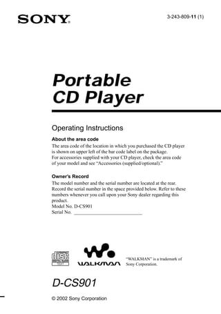 3-243-809-11 (1)




Portable
CD Player
Operating Instructions
About the area code
The area code of the location in which you purchased the CD player
is shown on upper left of the bar code label on the package.
For accessories supplied with your CD player, check the area code
of your model and see “Accessories (supplied/optional).”

Owner’s Record
The model number and the serial number are located at the rear.
Record the serial number in the space provided below. Refer to these
numbers whenever you call upon your Sony dealer regarding this
product.
Model No. D-CS901
Serial No. ____________________________




                                     “WALKMAN” is a trademark of
                                     Sony Corporation.



D-CS901
© 2002 Sony Corporation
 