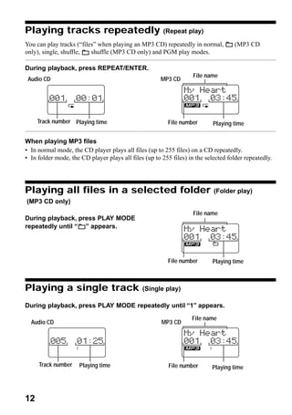 Playing tracks repeatedly                               (Repeat play)

You can play tracks (“files” when playing an MP3 CD) repeatedly in normal,          (MP3 CD
only), single, shuffle,   shuffle (MP3 CD only) and PGM play modes.

During playback, press REPEAT/ENTER.
                                                                    File name
 Audio CD                                             MP3 CD




     Track number Playing time                           File number        Playing time

When playing MP3 files
• In normal mode, the CD player plays all files (up to 255 files) on a CD repeatedly.
• In folder mode, the CD player plays all files (up to 255 files) in the selected folder repeatedly.




Playing all files in a selected folder                                      (Folder play)
(MP3 CD only)
                                                                    File name
During playback, press PLAY MODE
repeatedly until “ ” appears.




                                                         File number       Playing time



Playing a single track                         (Single play)

During playback, press PLAY MODE repeatedly until “1” appears.
                                                                   File name
  Audio CD                                             MP3 CD




     Track number     Playing time                        File number      Playing time




12
 