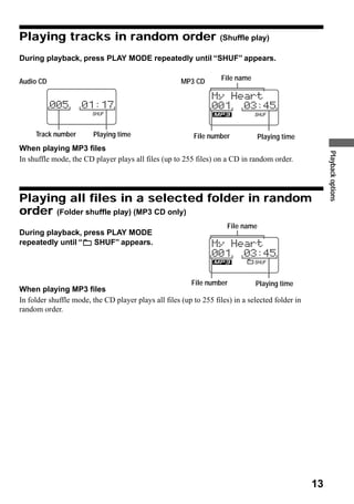 Playing tracks in random order                                     (Shuffle play)

During playback, press PLAY MODE repeatedly until “SHUF” appears.

Audio CD                                              MP3 CD        File name




     Track number       Playing time                      File number             Playing time
When playing MP3 files




                                                                                                       Playback options
In shuffle mode, the CD player plays all files (up to 255 files) on a CD in random order.




Playing all files in a selected folder in random
order (Folder shuffle play) (MP3 CD only)
                                                                      File name
During playback, press PLAY MODE
repeatedly until “  SHUF” appears.




                                                          File number           Playing time
When playing MP3 files
In folder shuffle mode, the CD player plays all files (up to 255 files) in a selected folder in
random order.




                                                                                                  13
 