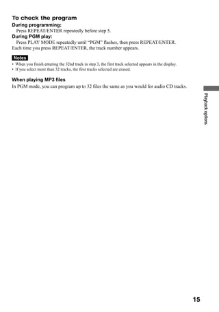 To check the program
During programming:
  Press REPEAT/ENTER repeatedly before step 5.
During PGM play:
  Press PLAY MODE repeatedly until “PGM” flashes, then press REPEAT/ENTER.
Each time you press REPEAT/ENTER, the track number appears.

 Notes
• When you finish entering the 32nd track in step 3, the first track selected appears in the display.
• If you select more than 32 tracks, the first tracks selected are erased.

When playing MP3 files
In PGM mode, you can program up to 32 files the same as you would for audio CD tracks.




                                                                                                             Playback options




                                                                                                        15
 