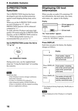 B Available features

G-PROTECTION                                            Displaying CD text
function                                                information
The G-PROTECTION function has been                      When you play an audio CD containing CD
developed to provide excellent protection               text information, the track name, disc name,
against sound skipping during many active               artist name, etc., appear in the display.
uses.
                                                        Display
When you set the G-PROTECTION switch
on your CD player to “2”, the G-                                                        CD text appears in
PROTECTION function will be enhanced                                                    this portion.*
compared to “1.”
To walk with the CD player and enjoy high                                               CD text mark
quality CD sound using the G-PROTECTION
                                                        The “track number” appears.
function, set the G-PROTECTION switch to
“1.” While taking harder exercise, it is                * While the CD player is reading the information
recommended that you set it to “2.”                       on the CD, “READING” appears.


Set G-PROTECTION (under the lid) to                     Press DISPLAY.
“1” or “2.”                                             Each time you press the button, the display
                                                        changes as follows:

                                                                              Display

                                                          Normal play          Track number, elapsed
                                                                               playing time and name of
                                                                               the current track
During active uses, use the supplied hand
strap (see “Using the hand strap” in Locating
the controls).                                            Press DISPLAY Track number, remaining
                                                          once.         time of the current track and
                                                                              name of the current track/
                                                                              artist name
 Note
Sound may skip:                                           Press DISPLAY The number of tracks left**,
  – if the CD player receives stronger continuous
                                                          twice.        time remaining on the CD
    shock than expected,
  – if a dirty or scratched CD is played or                                   and disc name/artist name
  – when using poor-quality CD-Rs/CD-RWs or
    if there is a problem with the original recording
    device or application software.                     ** Not displayed during Single play, Shuffle play or
                                                           PGM play.

                                                         Note
                                                        CD text displayed on this CD player is in English
                                                        only.




16
 