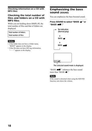 Checking information on a CD with                  Emphasizing the bass
MP3 files
                                                   sound (SOUND)
Checking the total number of
                                                   You can emphasize the bass-boosted sound.
files and folders on a CD with
MP3 files                                          Press SOUND to select “BASS                ” or
While you are holding down DISPLAY, the            “BASS     .”
total number of files and that of folders are
displayed.                                                   No indication
 Total number of folders                                     (Normal play)
 Total number of files
                                                             BASS
 Notes
• If the folder does not have a folder name,
  “ROOT” appears in the display.                             BASS
• If the file does not have ID3 tag information,
  “- - - -” appears in the display.




                                                       The selected sound mode is displayed.

                                                   “BASS       ” enhances the bass sound
                                                   more than “BASS    .”

                                                   Note
                                                   If the sound is distorted when using the SOUND
                                                   function, turn down the volume.




18
 