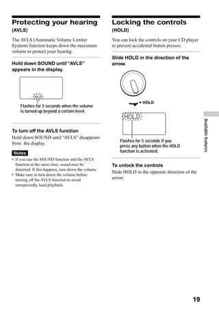 Protecting your hearing                               Locking the controls
(AVLS)                                                (HOLD)
The AVLS (Automatic Volume Limiter                    You can lock the controls on your CD player
System) function keeps down the maximum               to prevent accidental button presses.
volume to protect your hearing.
                                                      Slide HOLD in the direction of the
Hold down SOUND until “AVLS”                          arrow.
appears in the display.




     Flashes for 5 seconds when the volume
     is turned up beyond a certain level.




                                                                                                    Available features
To turn off the AVLS function
Hold down SOUND until “AVLS” disappears
                                                          Flashes for 5 seconds if you
from the display.
                                                          press any button when the HOLD
 Notes                                                    function is activated.
• If you use the SOUND function and the AVLS
  function at the same time, sound may be             To unlock the controls
  distorted. If this happens, turn down the volume.
                                                      Slide HOLD in the opposite direction of the
• Make sure to turn down the volume before
  turning off the AVLS function to avoid              arrow.
  unexpectedly loud playback.




                                                                                              19
 