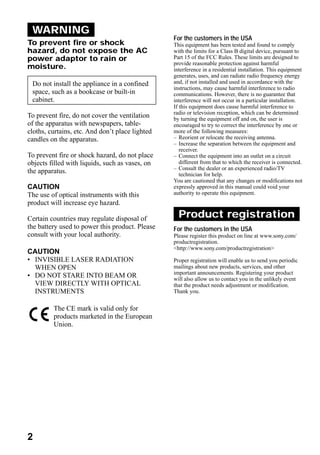 WARNING
                                                 For the customers in the USA
To prevent fire or shock                         This equipment has been tested and found to comply
hazard, do not expose the AC                     with the limits for a Class B digital device, pursuant to
power adaptor to rain or                         Part 15 of the FCC Rules. These limits are designed to
                                                 provide reasonable protection against harmful
moisture.                                        interference in a residential installation. This equipment
                                                 generates, uses, and can radiate radio frequency energy
 Do not install the appliance in a confined      and, if not installed and used in accordance with the
                                                 instructions, may cause harmful interference to radio
 space, such as a bookcase or built-in           communications. However, there is no guarantee that
 cabinet.                                        interference will not occur in a particular installation.
                                                 If this equipment does cause harmful interference to
                                                 radio or television reception, which can be determined
To prevent fire, do not cover the ventilation    by turning the equipment off and on, the user is
of the apparatus with newspapers, table-         encouraged to try to correct the interference by one or
cloths, curtains, etc. And don’t place lighted   more of the following measures:
candles on the apparatus.                        – Reorient or relocate the receiving antenna.
                                                 – Increase the separation between the equipment and
                                                    receiver.
To prevent fire or shock hazard, do not place    – Connect the equipment into an outlet on a circuit
objects filled with liquids, such as vases, on      different from that to which the receiver is connected.
                                                 – Consult the dealer or an experienced radio/TV
the apparatus.                                      technician for help.
                                                 You are cautioned that any changes or modifications not
CAUTION                                          expressly approved in this manual could void your
The use of optical instruments with this         authority to operate this equipment.
product will increase eye hazard.

Certain countries may regulate disposal of         Product registration
the battery used to power this product. Please   For the customers in the USA
consult with your local authority.               Please register this product on line at www.sony.com/
                                                 productregistration.
                                                 <http://www.sony.com/productregistration>
CAUTION
• INVISIBLE LASER RADIATION                      Proper registration will enable us to send you periodic
  WHEN OPEN                                      mailings about new products, services, and other
                                                 important announcements. Registering your product
• DO NOT STARE INTO BEAM OR                      will also allow us to contact you in the unlikely event
  VIEW DIRECTLY WITH OPTICAL                     that the product needs adjustment or modification.
  INSTRUMENTS                                    Thank you.


         The CE mark is valid only for
         products marketed in the European
         Union.




2
 