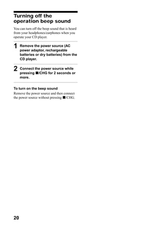 Turning off the
operation beep sound
You can turn off the beep sound that is heard
from your headphones/earphones when you
operate your CD player.

1    Remove the power source (AC
     power adaptor, rechargeable
     batteries or dry batteries) from the
     CD player.


2    Connect the power source while
     pressing x/CHG for 2 seconds or
     more.


To turn on the beep sound
Remove the power source and then connect
the power source without pressing x/CHG.




20
 