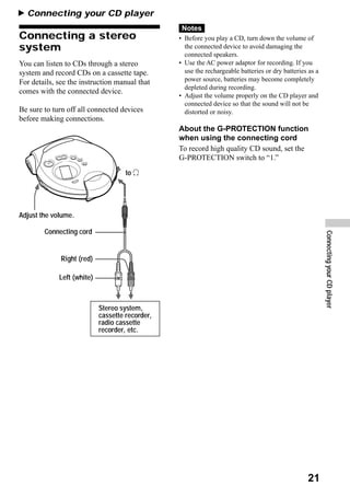 B Connecting your CD player
                                                  Notes
Connecting a stereo                              • Before you play a CD, turn down the volume of
system                                             the connected device to avoid damaging the
                                                   connected speakers.
You can listen to CDs through a stereo           • Use the AC power adaptor for recording. If you
system and record CDs on a cassette tape.          use the rechargeable batteries or dry batteries as a
For details, see the instruction manual that       power source, batteries may become completely
                                                   depleted during recording.
comes with the connected device.
                                                 • Adjust the volume properly on the CD player and
                                                   connected device so that the sound will not be
Be sure to turn off all connected devices          distorted or noisy.
before making connections.
                                                 About the G-PROTECTION function
                                                 when using the connecting cord
                                                 To record high quality CD sound, set the
                                                 G-PROTECTION switch to “1.”
                                     to i




Adjust the volume.

        Connecting cord




                                                                                                          Connecting your CD player
              Right (red)

             Left (white)



                            Stereo system,
                            cassette recorder,
                            radio cassette
                            recorder, etc.




                                                                                                  21
 