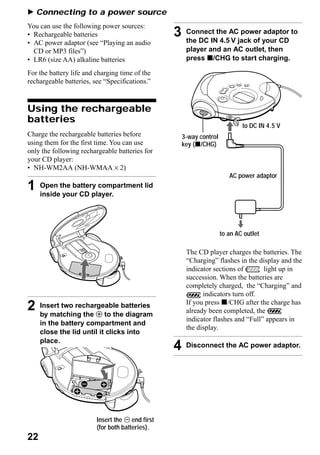 B Connecting to a power source
You can use the following power sources:
• Rechargeable batteries                          3    Connect the AC power adaptor to
                                                       the DC IN 4.5 V jack of your CD
• AC power adaptor (see “Playing an audio
  CD or MP3 files”)                                    player and an AC outlet, then
• LR6 (size AA) alkaline batteries                     press x/CHG to start charging.

For the battery life and charging time of the
rechargeable batteries, see “Specifications.”



Using the rechargeable
batteries
                                                                              to DC IN 4.5 V
Charge the rechargeable batteries before              3-way control
using them for the first time. You can use            key (x/CHG)
only the following rechargeable batteries for
your CD player:
• NH-WM2AA (NH-WMAA × 2)
                                                                         AC power adaptor
1    Open the battery compartment lid
     inside your CD player.




                                                                      to an AC outlet

                                                       The CD player charges the batteries. The
                                                       “Charging” flashes in the display and the
                                                       indicator sections of       light up in
                                                       succession. When the batteries are
                                                       completely charged, the “Charging” and
                                                             indicators turn off.
                                                       If you press x/CHG after the charge has
2    Insert two rechargeable batteries
     by matching the 3 to the diagram
                                                       already been completed, the
                                                       indicator flashes and “Full” appears in
     in the battery compartment and
                                                       the display.
     close the lid until it clicks into
     place.
                                                  4    Disconnect the AC power adaptor.




                         Insert the # end first
                         (for both batteries).
22
 